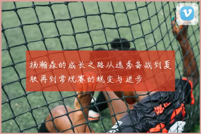 杨瀚森的成长之路从选秀备战到夏联再到常规赛的蜕变与进步