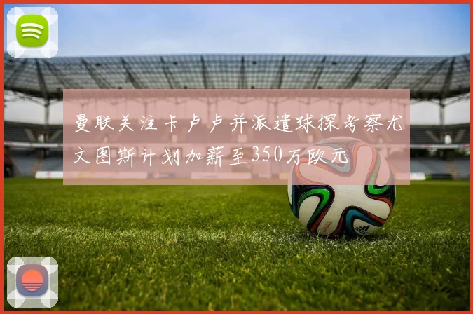 曼联关注卡卢卢并派遣球探考察尤文图斯计划加薪至350万欧元
