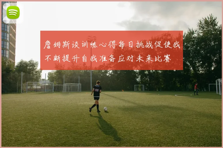 詹姆斯谈训练心得每日挑战促使我不断提升自我准备应对未来比赛