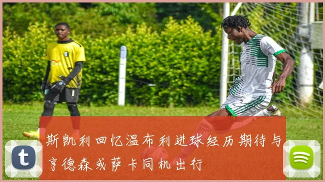 斯凯利回忆温布利进球经历期待与亨德森或萨卡同机出行