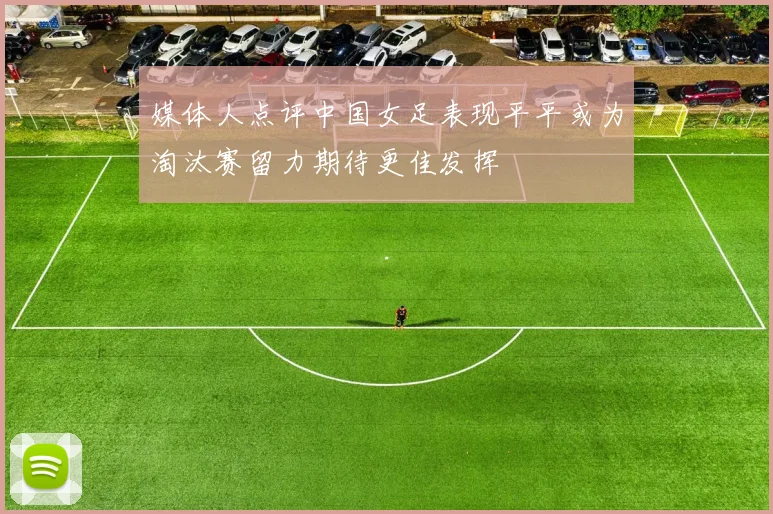 媒体人点评中国女足表现平平或为淘汰赛留力期待更佳发挥
