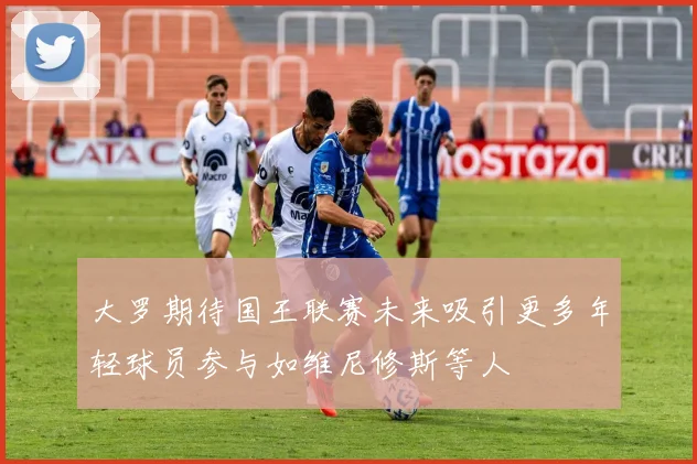 大罗期待国王联赛未来吸引更多年轻球员参与如维尼修斯等人