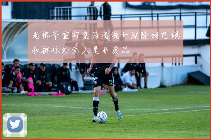 老佛爷宣布皇马清洗计划除姆巴佩和裤袜外无人是非卖品