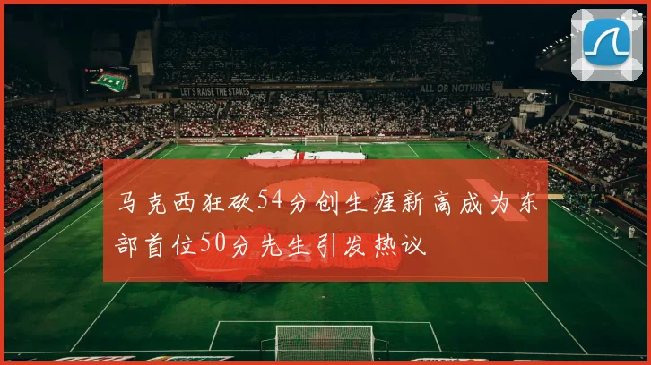 马克西狂砍54分创生涯新高成为东部首位50分先生引发热议