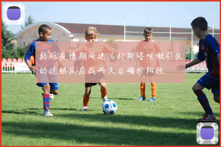 新冠疫情期间迭戈科斯塔咳嗽引发的连锁反应我两天后确诊阳性