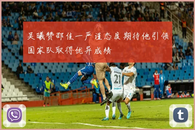 吴曦赞邵佳一严谨态度期待他引领国家队取得优异成绩