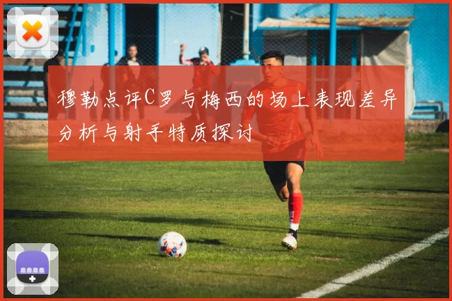 穆勒点评C罗与梅西的场上表现差异分析与射手特质探讨