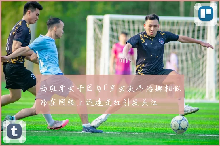 西班牙女子因与C罗女友乔治娜相似而在网络上迅速走红引发关注