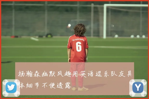 杨瀚森幽默风趣用英语逗乐队友具体细节不便透露