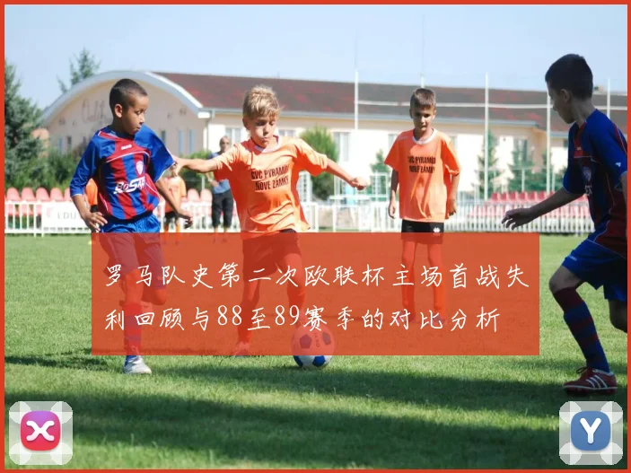 罗马队史第二次欧联杯主场首战失利回顾与88至89赛季的对比分析