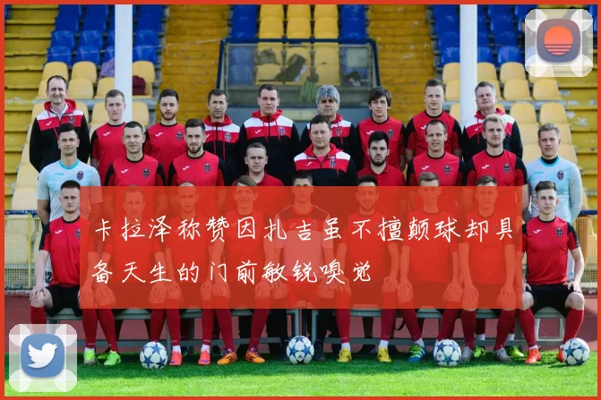 卡拉泽称赞因扎吉虽不擅颠球却具备天生的门前敏锐嗅觉