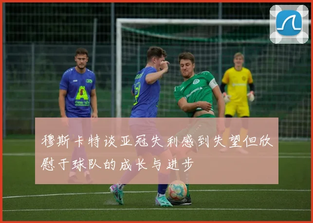 穆斯卡特谈亚冠失利感到失望但欣慰于球队的成长与进步